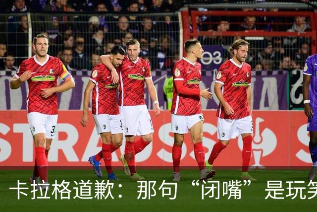 卡拉格道歉：那句“闭嘴”是玩笑，维拉老板曾威胁起诉